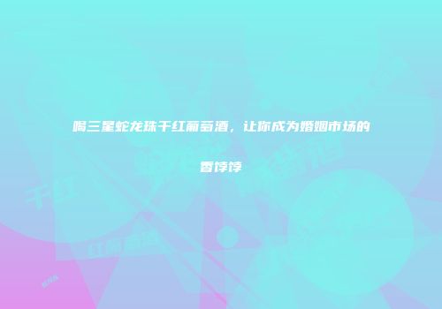 喝三星蛇龙珠干红葡萄酒，让你成为婚姻市场的香饽饽