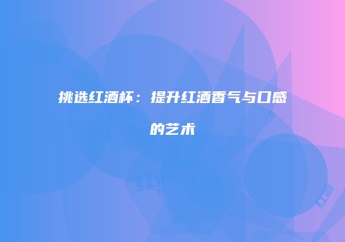 挑选红酒杯：提升红酒香气与口感的艺术