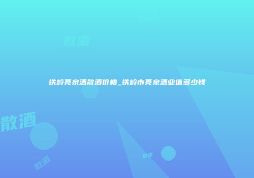 铁岭亮泉酒散酒价格_铁岭市亮泉酒业值多少钱
