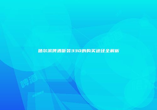 哈尔滨啤酒听装330的购买途径全解析