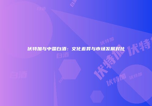 伏特加与中国白酒：文化差异与市场发展对比