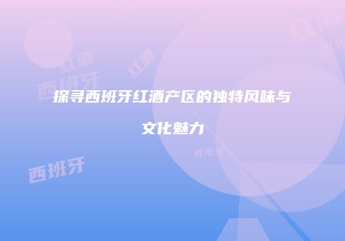 探寻西班牙红酒产区的独特风味与文化魅力