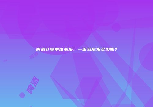 啤酒计量单位解析：一听到底指多少瓶？