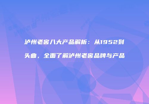 泸州老窖八大产品解析：从1952到头曲，全面了解泸州老窖品牌与产品