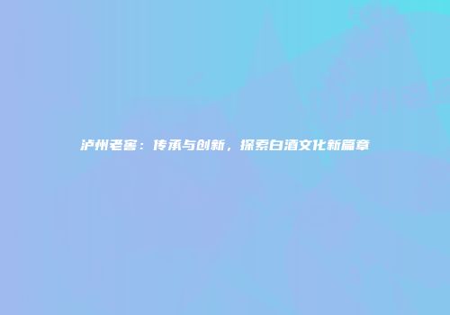 泸州老窖：传承与创新，探索白酒文化新篇章