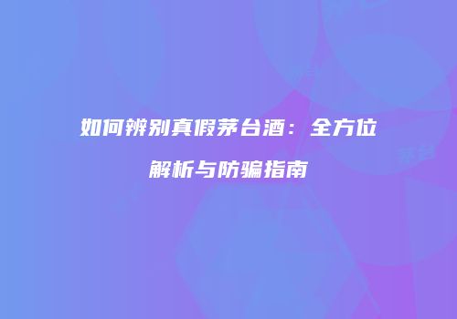 如何辨别真假茅台酒：全方位解析与防骗指南