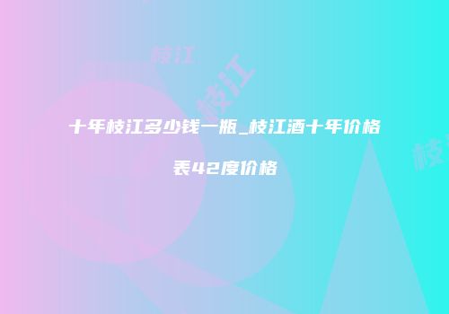 十年枝江多少钱一瓶_枝江酒十年价格表42度价格