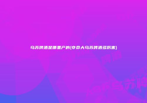 乌苏啤酒是哪里产的(夺命大乌苏啤酒多厉害)