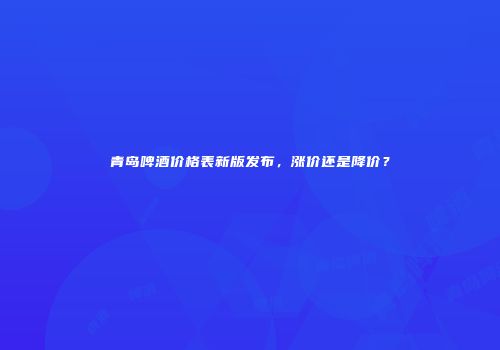 青岛啤酒价格表新版发布，涨价还是降价？