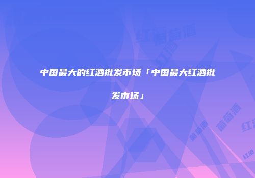 中国最大的红酒批发市场「中国最大红酒批发市场」