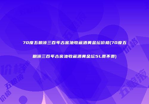 70度五粮液三百年古窖池收藏酒黄金坛价格(70度五粮液三百年古窖池收藏酒黄金坛5L贵不贵)