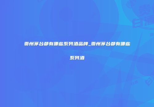 贵州茅台都有哪些系列酒品牌_贵州茅台都有哪些系列酒