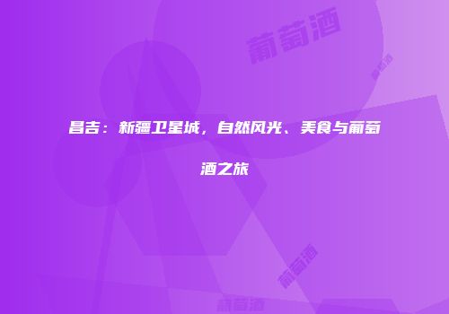 昌吉：新疆卫星城，自然风光、美食与葡萄酒之旅