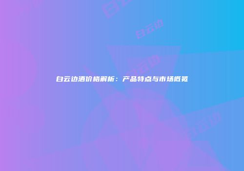 白云边酒价格解析：产品特点与市场概览