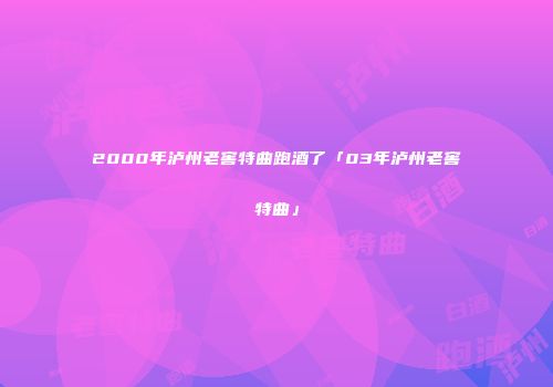 2000年泸州老窖特曲跑酒了「03年泸州老窖特曲」
