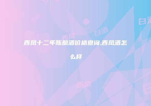 西凤十二年陈酿酒价格查询,西凤酒怎么样