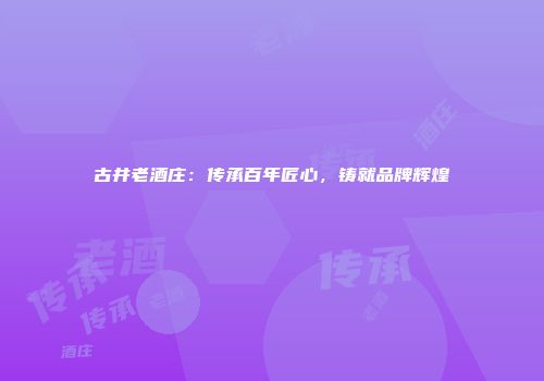 古井老酒庄：传承百年匠心，铸就品牌辉煌