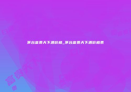 茅台富贵天下酒价格_茅台富贵天下酒价格表