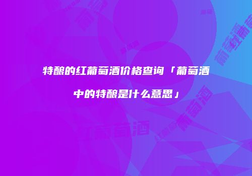 特酿的红葡萄酒价格查询「葡萄酒中的特酿是什么意思」