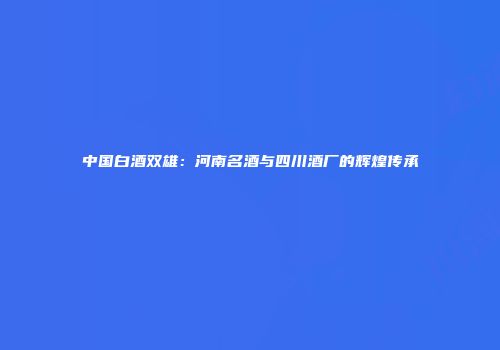 中国白酒双雄：河南名酒与四川酒厂的辉煌传承