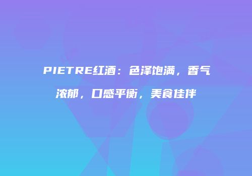 PIETRE红酒：色泽饱满，香气浓郁，口感平衡，美食佳伴