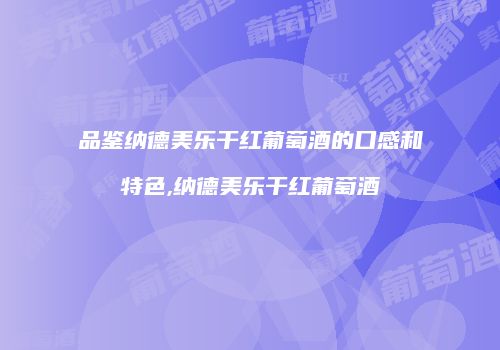 品鉴纳德美乐干红葡萄酒的口感和特色,纳德美乐干红葡萄酒