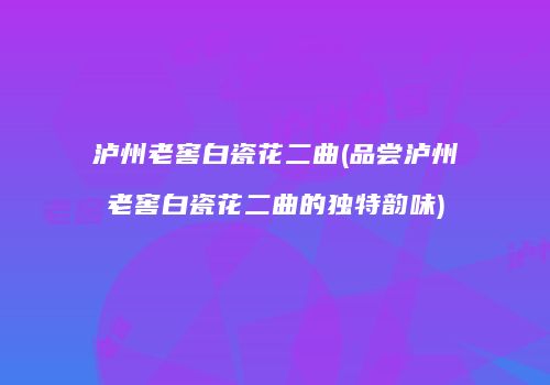 泸州老窖白瓷花二曲(品尝泸州老窖白瓷花二曲的独特韵味)