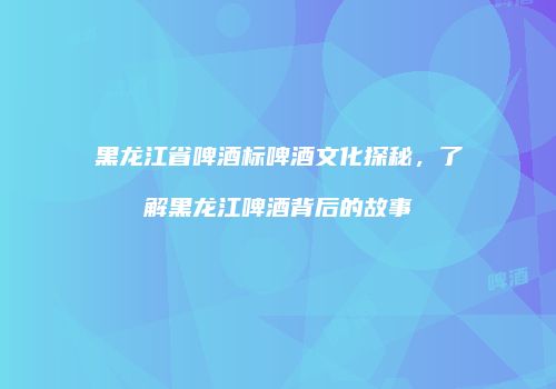 黑龙江省啤酒标啤酒文化探秘，了解黑龙江啤酒背后的故事