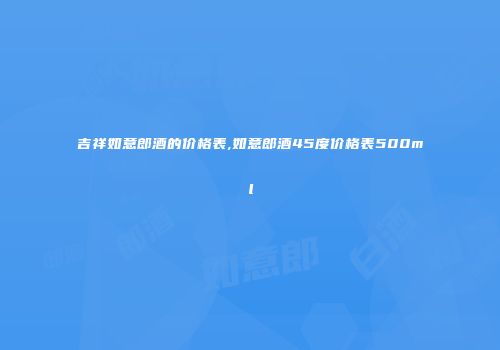 吉祥如意郎酒的价格表,如意郎酒45度价格表500ml