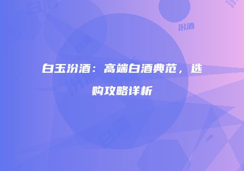 白玉汾酒：高端白酒典范，选购攻略详析