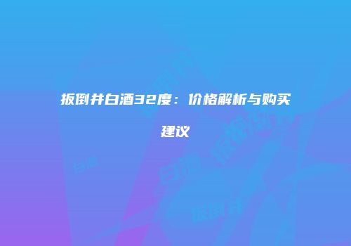 扳倒井白酒32度：价格解析与购买建议