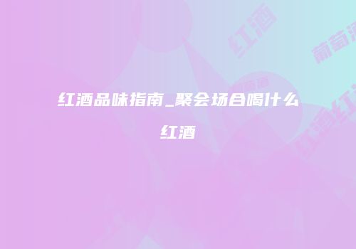 红酒品味指南_聚会场合喝什么红酒