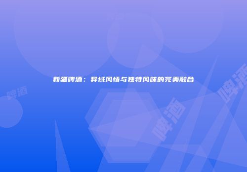 新疆啤酒：异域风情与独特风味的完美融合