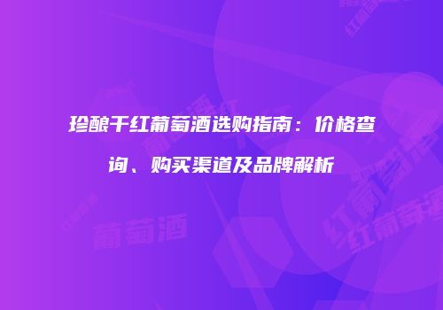 珍酿干红葡萄酒选购指南：价格查询、购买渠道及品牌解析