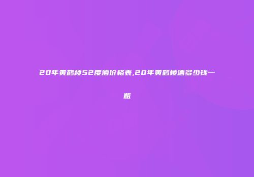 20年黄鹤楼52度酒价格表,20年黄鹤楼酒多少钱一瓶