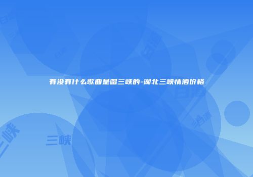 有没有什么歌曲是唱三峡的-湖北三峡情酒价格