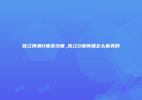 珠江啤酒0度多少度_珠江0度啤酒怎么看真假