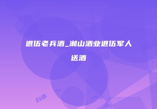 退伍老兵酒_湘山酒业退伍军人送酒