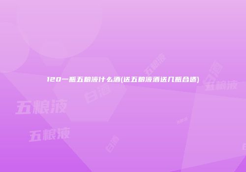 120一瓶五粮液什么酒(送五粮液酒送几瓶合适)