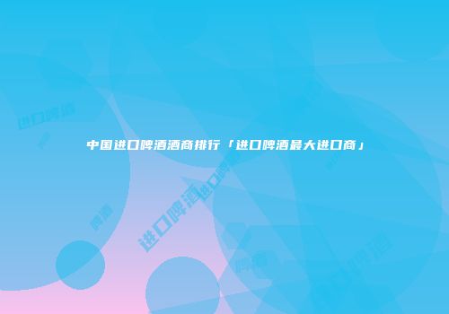 中国进口啤酒酒商排行「进口啤酒最大进口商」