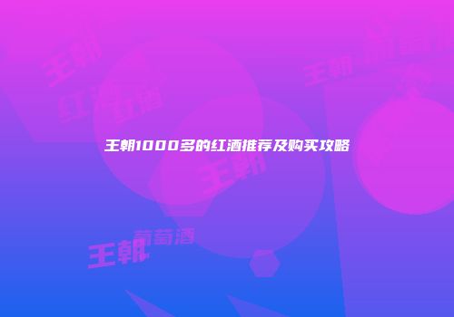 王朝1000多的红酒推荐及购买攻略