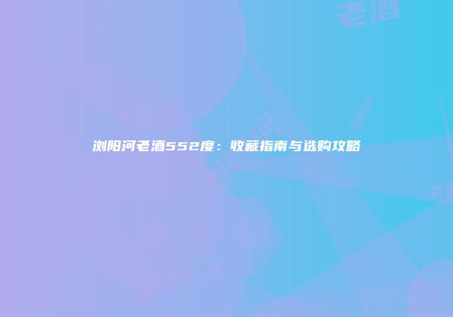 浏阳河老酒552度：收藏指南与选购攻略