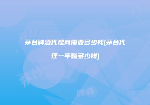 茅台啤酒代理商需要多少钱(茅台代理一年赚多少钱)