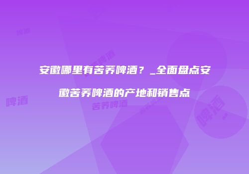 安徽哪里有苦荞啤酒？_全面盘点安徽苦荞啤酒的产地和销售点