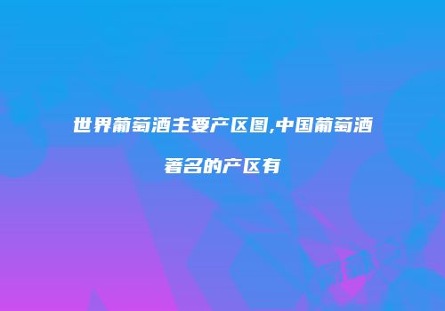 世界葡萄酒主要产区图,中国葡萄酒著名的产区有