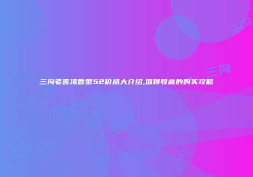 三沟老窖浓香型52价格大介绍,值得收藏的购买攻略