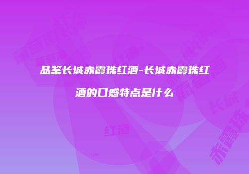 品鉴长城赤霞珠红酒-长城赤霞珠红酒的口感特点是什么