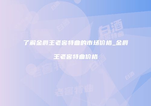 了解金爵王老窖特曲的市场价格_金爵王老窖特曲价格