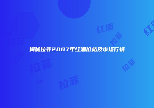 揭秘拉菲2007年红酒价格及市场行情