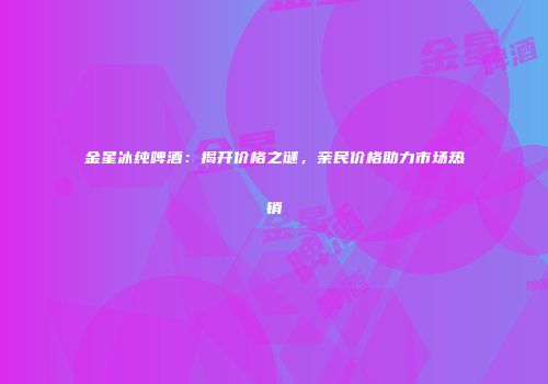 金星冰纯啤酒：揭开价格之谜，亲民价格助力市场热销